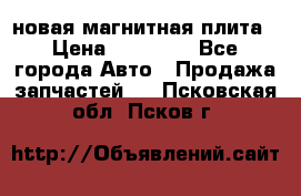 новая магнитная плита › Цена ­ 10 000 - Все города Авто » Продажа запчастей   . Псковская обл.,Псков г.